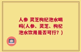 人参 灵芝枸杞泡水喝吗(人参、灵芝、枸杞泡水饮用是否可行？)