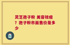 灵芝孢子粉 美容祛痘？孢子粉市面售价是多少