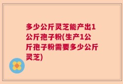 多少公斤灵芝能产出1公斤孢子粉(生产1公斤孢子粉需要多少公斤灵芝)