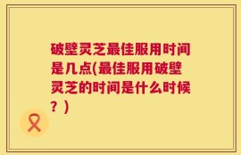 破壁灵芝最佳服用时间是几点(最佳服用破壁灵芝的时间是什么时候？)