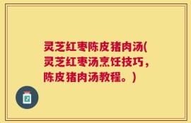 灵芝红枣陈皮猪肉汤(灵芝红枣汤烹饪技巧，陈皮猪肉汤教程。)