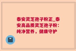 泰安灵芝孢子粉正_泰安高品质灵芝孢子粉：纯净营养，健康守护