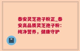 泰安灵芝孢子粉正_泰安高品质灵芝孢子粉：纯净营养，健康守护