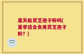 夏天能灵芝孢子粉吗(夏季适合食用灵芝孢子粉？)