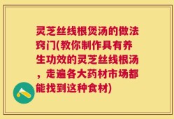 灵芝丝线根煲汤的做法窍门(教你制作具有养生功效的灵芝丝线根汤，走遍各大药材市场都能找到这种食材)