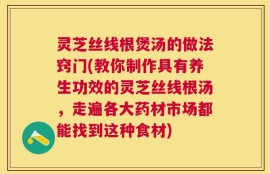 灵芝丝线根煲汤的做法窍门(教你制作具有养生功效的灵芝丝线根汤，走遍各大药材市场都能找到这种食材)