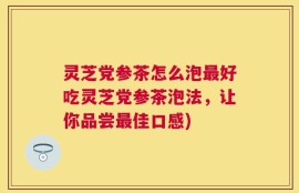 灵芝党参茶怎么泡最好吃灵芝党参茶泡法，让你品尝最佳口感)