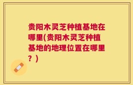 贵阳木灵芝种植基地在哪里(贵阳木灵芝种植基地的地理位置在哪里？)