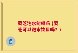 灵芝泡水能喝吗 (灵芝可以泡水饮用吗？)