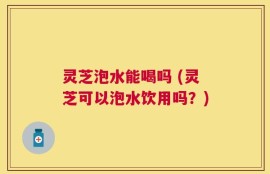 灵芝泡水能喝吗 (灵芝可以泡水饮用吗？)