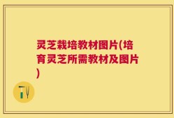 灵芝栽培教材图片(培育灵芝所需教材及图片)