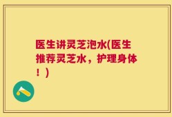 医生讲灵芝泡水(医生推荐灵芝水，护理身体！)