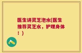 医生讲灵芝泡水(医生推荐灵芝水，护理身体！)