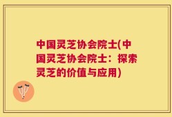 中国灵芝协会院士(中国灵芝协会院士：探索灵芝的价值与应用)