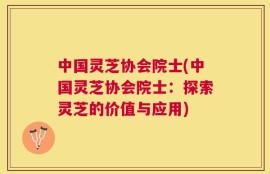 中国灵芝协会院士(中国灵芝协会院士：探索灵芝的价值与应用)