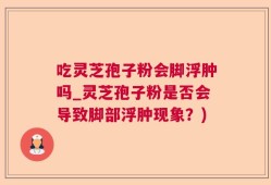 吃灵芝孢子粉会脚浮肿吗_灵芝孢子粉是否会导致脚部浮肿现象？)