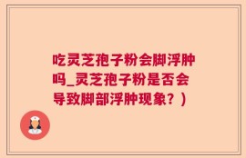 吃灵芝孢子粉会脚浮肿吗_灵芝孢子粉是否会导致脚部浮肿现象？)