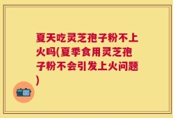 夏天吃灵芝孢子粉不上火吗(夏季食用灵芝孢子粉不会引发上火问题)