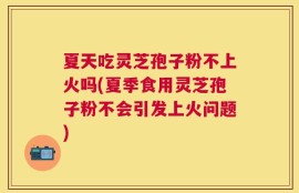 夏天吃灵芝孢子粉不上火吗(夏季食用灵芝孢子粉不会引发上火问题)