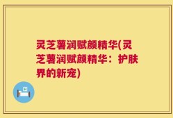 灵芝薯润赋颜精华(灵芝薯润赋颜精华：护肤界的新宠)