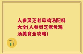 人参灵芝老母鸡汤配料大全(人参灵芝老母鸡汤美食全攻略)