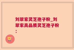 刘翠家灵芝孢子粉_刘翠家高品质灵芝孢子粉：