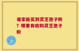 谁家能买到灵芝孢子粉？哪里有收购灵芝孢子粉