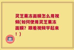 灵芝果冻面膜怎么用视频(如何使用灵芝果冻面膜？跟着视频学起来！)
