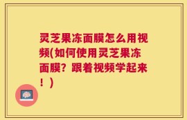 灵芝果冻面膜怎么用视频(如何使用灵芝果冻面膜？跟着视频学起来！)