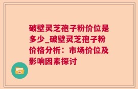 破壁灵芝孢子粉价位是多少_破壁灵芝孢子粉价格分析：市场价位及影响因素探讨