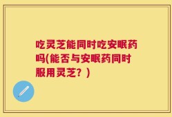 吃灵芝能同时吃安眠药吗(能否与安眠药同时服用灵芝？)