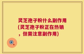 灵芝孢子粉什么副作用(灵芝孢子粉正在热销，但需注意副作用)