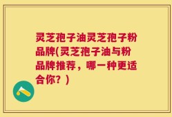 灵芝孢子油灵芝孢子粉品牌(灵芝孢子油与粉品牌推荐，哪一种更适合你？)