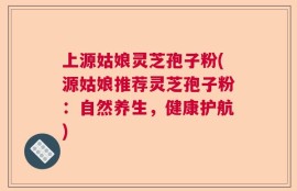 上源姑娘灵芝孢子粉(源姑娘推荐灵芝孢子粉：自然养生，健康护航)