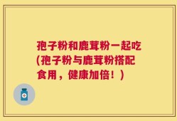 孢子粉和鹿茸粉一起吃(孢子粉与鹿茸粉搭配食用，健康加倍！)