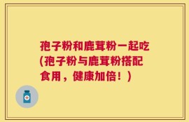 孢子粉和鹿茸粉一起吃(孢子粉与鹿茸粉搭配食用，健康加倍！)