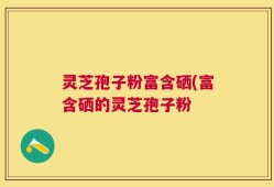灵芝孢子粉富含硒(富含硒的灵芝孢子粉