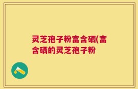 灵芝孢子粉富含硒(富含硒的灵芝孢子粉