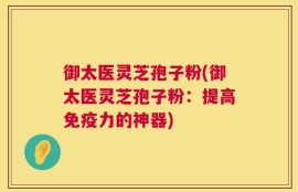 御太医灵芝孢子粉(御太医灵芝孢子粉：提高免疫力的神器)