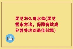 灵芝怎么用水烧(灵芝煮水方法，保障有效成分营养达到最佳效果)
