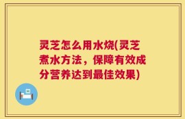 灵芝怎么用水烧(灵芝煮水方法，保障有效成分营养达到最佳效果)