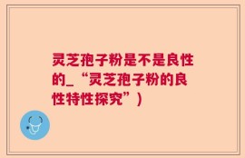 灵芝孢子粉是不是良性的_“灵芝孢子粉的良性特性探究”)