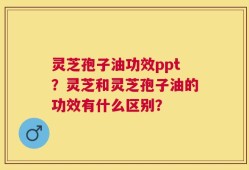 灵芝孢子油功效ppt？灵芝和灵芝孢子油的功效有什么区别？