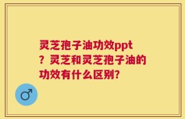 灵芝孢子油功效ppt？灵芝和灵芝孢子油的功效有什么区别？
