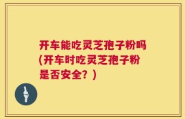 开车能吃灵芝孢子粉吗(开车时吃灵芝孢子粉是否安全？)