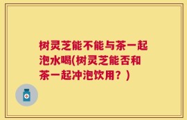 树灵芝能不能与茶一起泡水喝(树灵芝能否和茶一起冲泡饮用？)