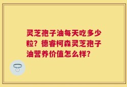灵芝孢子油每天吃多少粒？德睿柯森灵芝孢子油营养价值怎么样？