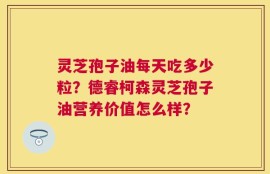 灵芝孢子油每天吃多少粒？德睿柯森灵芝孢子油营养价值怎么样？