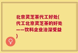 北京灵芝茶代工好处(代工北京灵芝茶的好处——饮料企业洽深受益)