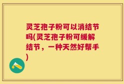 灵芝孢子粉可以消结节吗(灵芝孢子粉可缓解结节，一种天然好帮手)